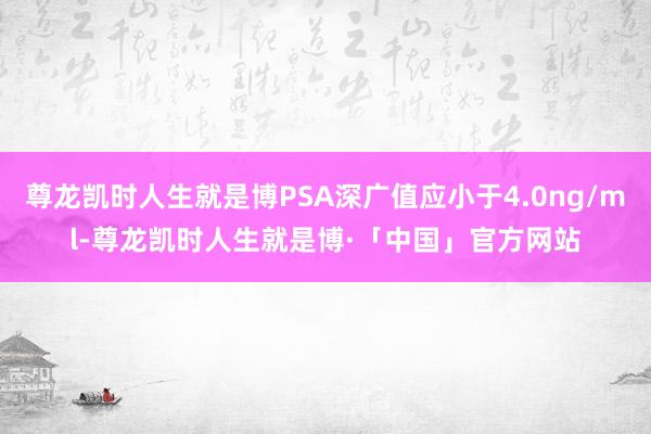 尊龙凯时人生就是博PSA深广值应小于4.0ng/ml-尊龙凯时人生就是博·「中国」官方网站