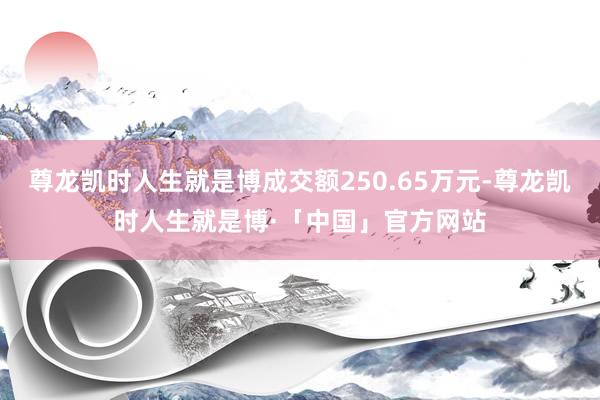 尊龙凯时人生就是博成交额250.65万元-尊龙凯时人生就是博·「中国」官方网站