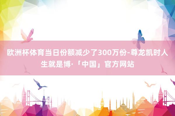 欧洲杯体育当日份额减少了300万份-尊龙凯时人生就是博·「中国」官方网站