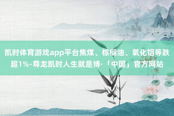 凯时体育游戏app平台焦煤、棕榈油、氧化铝等跌超1%-尊龙凯时人生就是博·「中国」官方网站