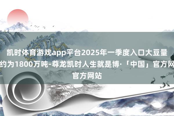 凯时体育游戏app平台2025年一季度入口大豆量仅约为1800万吨-尊龙凯时人生就是博·「中国」官方网站