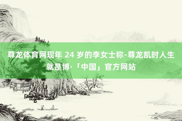尊龙体育网现年 24 岁的李女士称-尊龙凯时人生就是博·「中国」官方网站