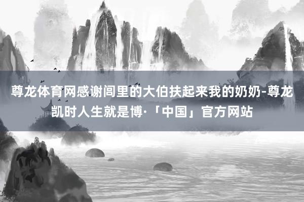 尊龙体育网感谢闾里的大伯扶起来我的奶奶-尊龙凯时人生就是博·「中国」官方网站