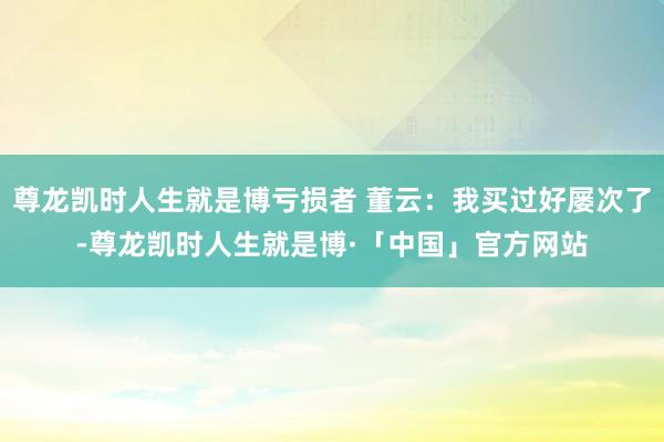 尊龙凯时人生就是博亏损者 董云：我买过好屡次了-尊龙凯时人生就是博·「中国」官方网站