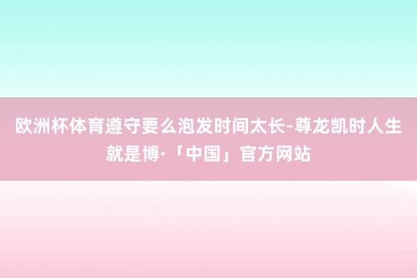 欧洲杯体育遵守要么泡发时间太长-尊龙凯时人生就是博·「中国」官方网站