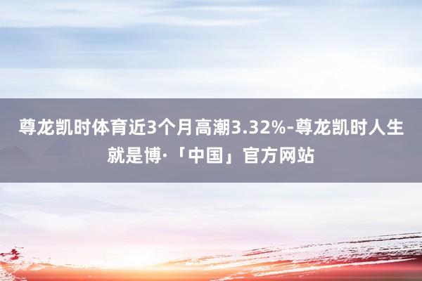 尊龙凯时体育近3个月高潮3.32%-尊龙凯时人生就是博·「中国」官方网站
