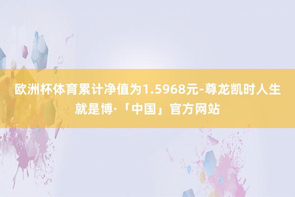 欧洲杯体育累计净值为1.5968元-尊龙凯时人生就是博·「中国」官方网站