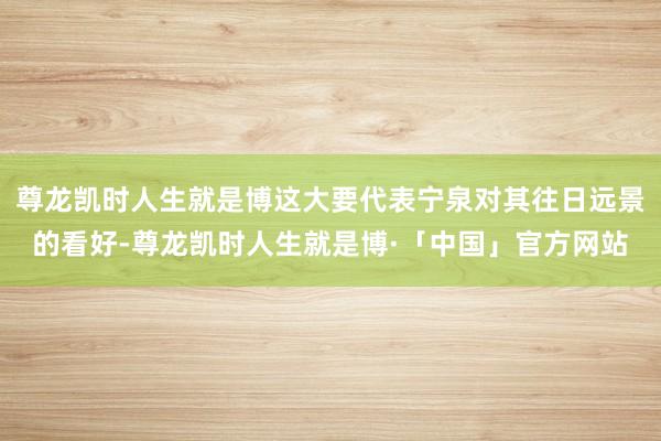 尊龙凯时人生就是博这大要代表宁泉对其往日远景的看好-尊龙凯时人生就是博·「中国」官方网站