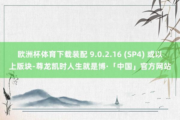 欧洲杯体育下载装配 9.0.2.16 (SP4) 或以上版块-尊龙凯时人生就是博·「中国」官方网站