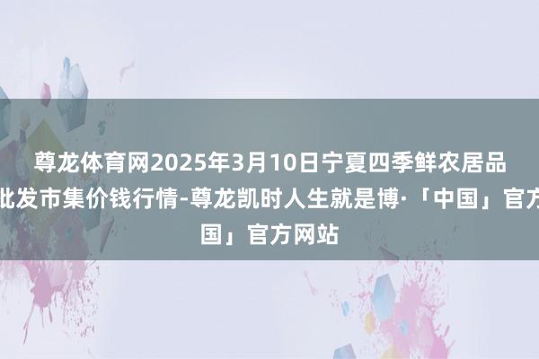 尊龙体育网2025年3月10日宁夏四季鲜农居品详尽批发市集价钱行情-尊龙凯时人生就是博·「中国」官方网站