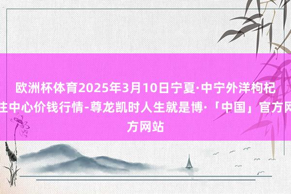 欧洲杯体育2025年3月10日宁夏·中宁外洋枸杞来往中心价钱行情-尊龙凯时人生就是博·「中国」官方网站