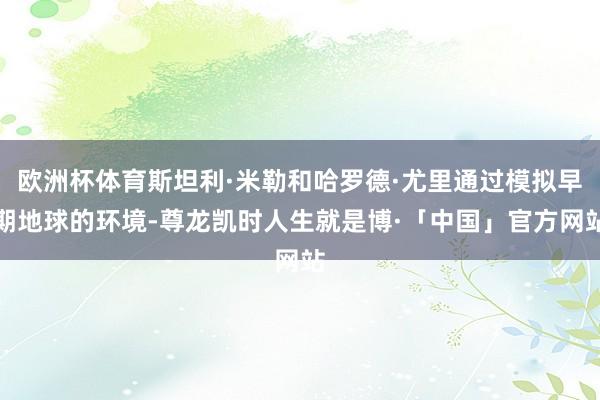 欧洲杯体育斯坦利·米勒和哈罗德·尤里通过模拟早期地球的环境-尊龙凯时人生就是博·「中国」官方网站