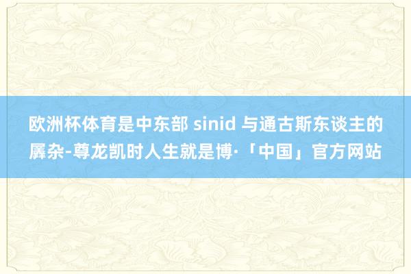 欧洲杯体育是中东部 sinid 与通古斯东谈主的羼杂-尊龙凯时人生就是博·「中国」官方网站