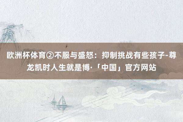 欧洲杯体育②不服与盛怒：抑制挑战有些孩子-尊龙凯时人生就是博·「中国」官方网站