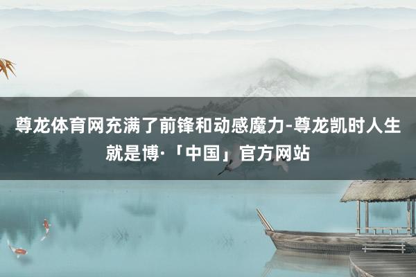 尊龙体育网充满了前锋和动感魔力-尊龙凯时人生就是博·「中国」官方网站