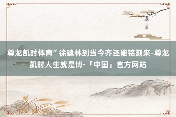 尊龙凯时体育”徐建林到当今齐还能铭刻来-尊龙凯时人生就是博·「中国」官方网站
