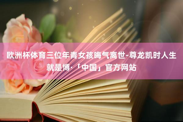欧洲杯体育三位年青女孩晦气离世-尊龙凯时人生就是博·「中国」官方网站