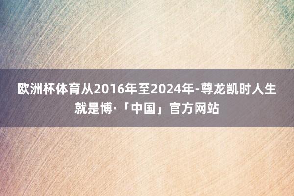 欧洲杯体育从2016年至2024年-尊龙凯时人生就是博·「中国」官方网站