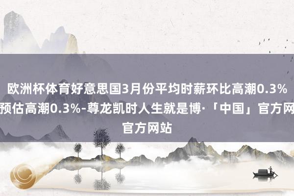 欧洲杯体育好意思国3月份平均时薪环比高潮0.3%，预估高潮0.3%-尊龙凯时人生就是博·「中国」官方网站