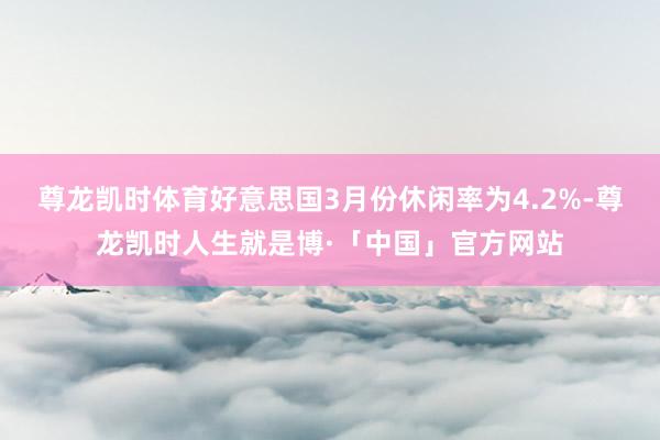 尊龙凯时体育好意思国3月份休闲率为4.2%-尊龙凯时人生就是博·「中国」官方网站