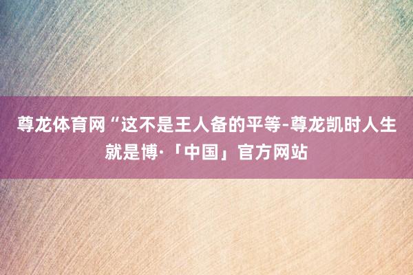 尊龙体育网　　“这不是王人备的平等-尊龙凯时人生就是博·「中国」官方网站