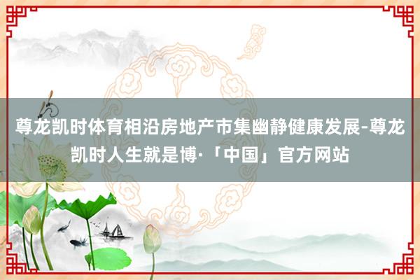 尊龙凯时体育相沿房地产市集幽静健康发展-尊龙凯时人生就是博·「中国」官方网站