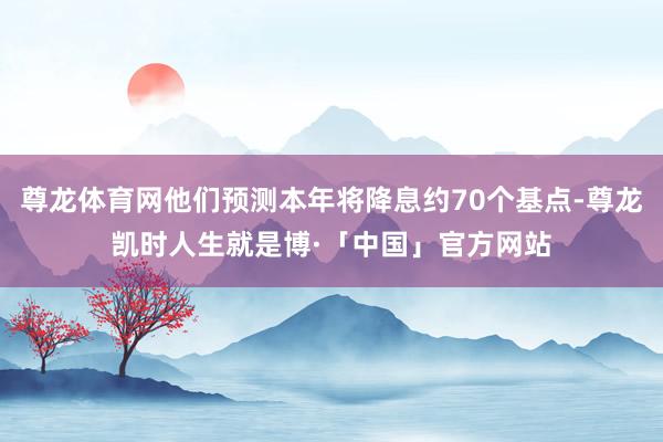 尊龙体育网他们预测本年将降息约70个基点-尊龙凯时人生就是博·「中国」官方网站