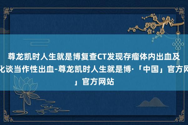 尊龙凯时人生就是博复查CT发现存瘤体内出血及消化谈当作性出血-尊龙凯时人生就是博·「中国」官方网站