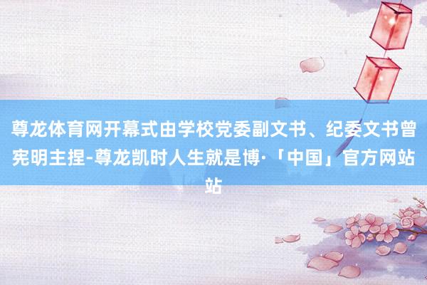 尊龙体育网开幕式由学校党委副文书、纪委文书曾宪明主捏-尊龙凯时人生就是博·「中国」官方网站