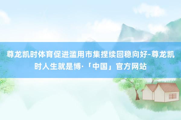 尊龙凯时体育促进滥用市集捏续回稳向好-尊龙凯时人生就是博·「中国」官方网站