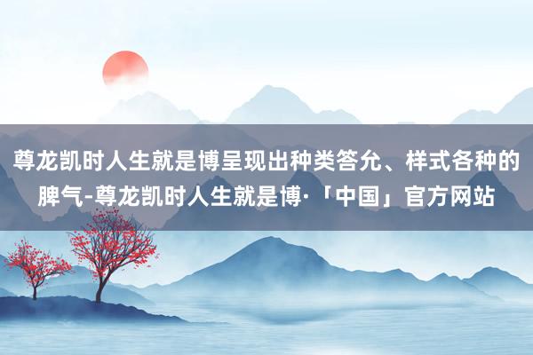尊龙凯时人生就是博呈现出种类答允、样式各种的脾气-尊龙凯时人生就是博·「中国」官方网站