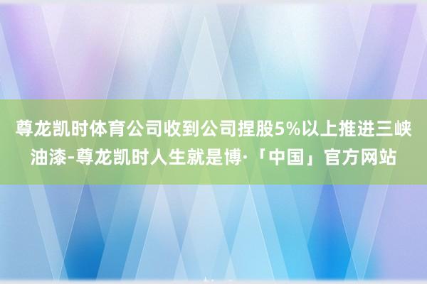 尊龙凯时体育公司收到公司捏股5%以上推进三峡油漆-尊龙凯时人生就是博·「中国」官方网站
