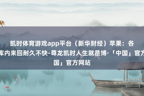凯时体育游戏app平台（新华财经）　　苹果：各产区库内来回耐久不快-尊龙凯时人生就是博·「中国」官方网站
