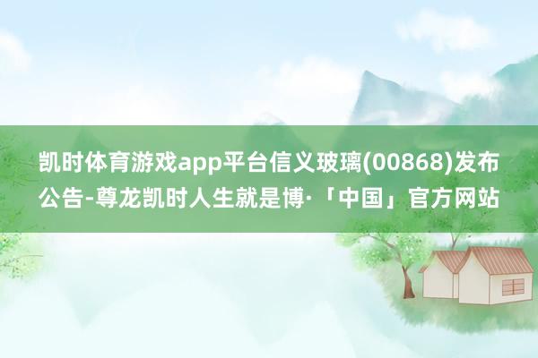 凯时体育游戏app平台信义玻璃(00868)发布公告-尊龙凯时人生就是博·「中国」官方网站