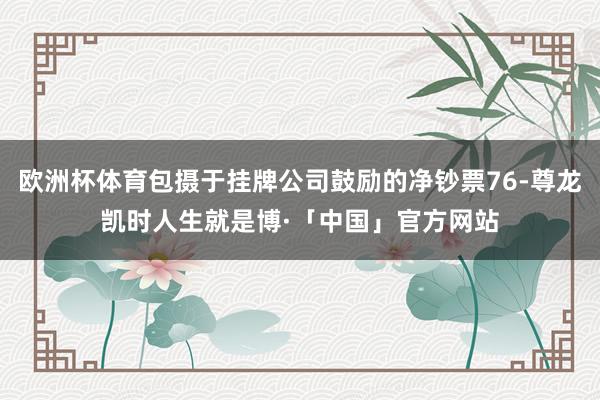 欧洲杯体育包摄于挂牌公司鼓励的净钞票76-尊龙凯时人生就是博·「中国」官方网站