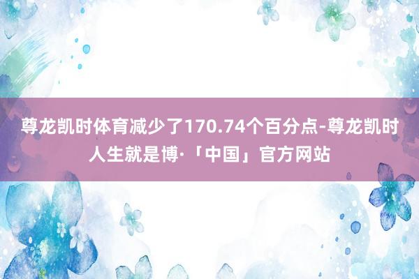尊龙凯时体育减少了170.74个百分点-尊龙凯时人生就是博·「中国」官方网站