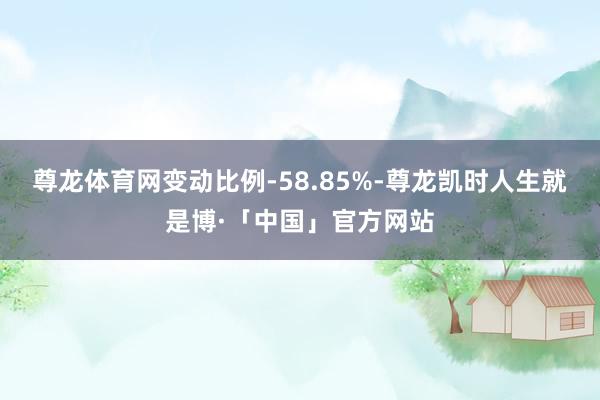 尊龙体育网变动比例-58.85%-尊龙凯时人生就是博·「中国」官方网站