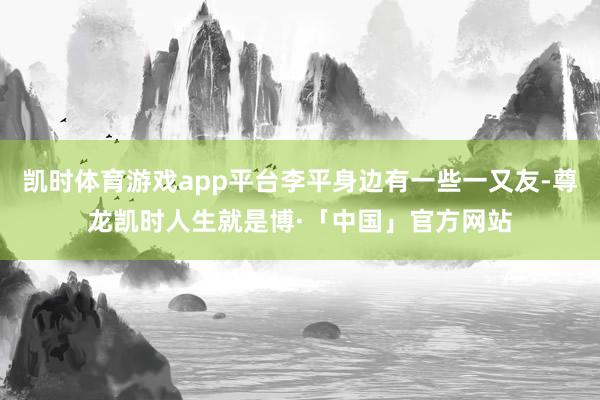 凯时体育游戏app平台李平身边有一些一又友-尊龙凯时人生就是博·「中国」官方网站