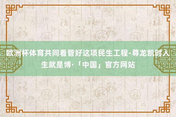 欧洲杯体育共同看管好这项民生工程-尊龙凯时人生就是博·「中国」官方网站