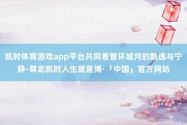 凯时体育游戏app平台共同看管环城河的飘逸与宁静-尊龙凯时人生就是博·「中国」官方网站