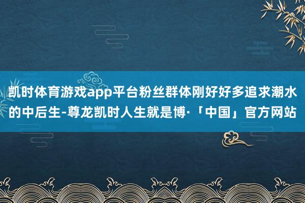 凯时体育游戏app平台粉丝群体刚好好多追求潮水的中后生-尊龙凯时人生就是博·「中国」官方网站
