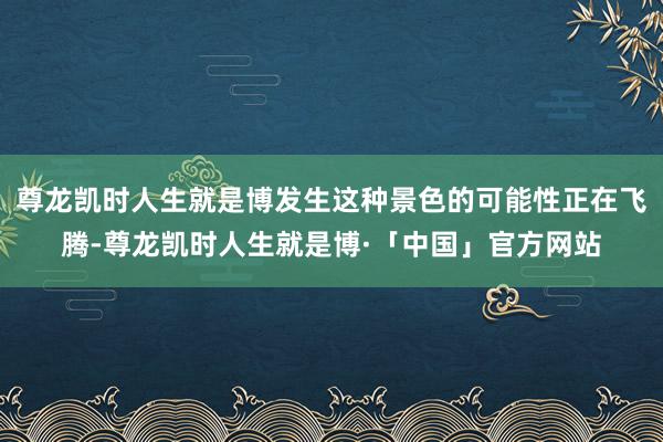 尊龙凯时人生就是博发生这种景色的可能性正在飞腾-尊龙凯时人生就是博·「中国」官方网站