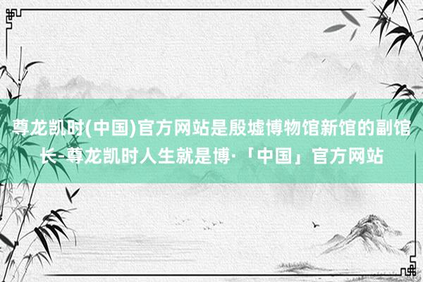 尊龙凯时(中国)官方网站是殷墟博物馆新馆的副馆长-尊龙凯时人生就是博·「中国」官方网站