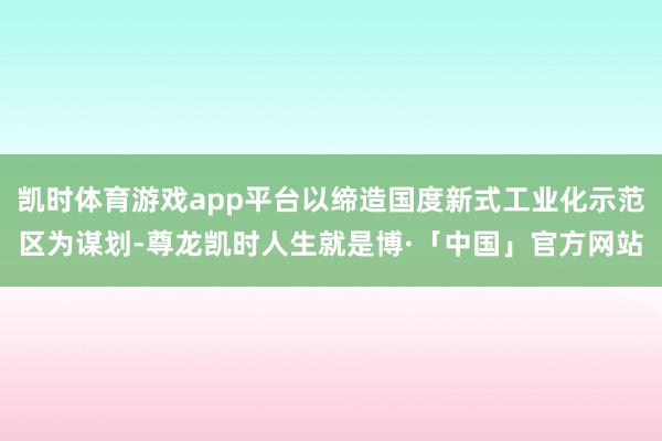 凯时体育游戏app平台以缔造国度新式工业化示范区为谋划-尊龙凯时人生就是博·「中国」官方网站