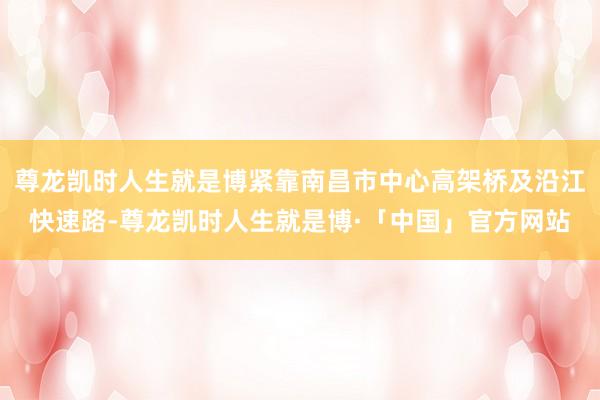尊龙凯时人生就是博紧靠南昌市中心高架桥及沿江快速路-尊龙凯时人生就是博·「中国」官方网站