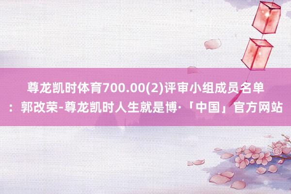 尊龙凯时体育700.00　　(2)评审小组成员名单：郭改荣-尊龙凯时人生就是博·「中国」官方网站