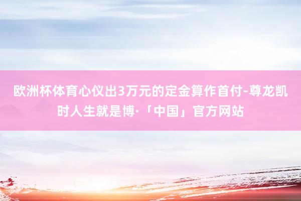 欧洲杯体育心仪出3万元的定金算作首付-尊龙凯时人生就是博·「中国」官方网站