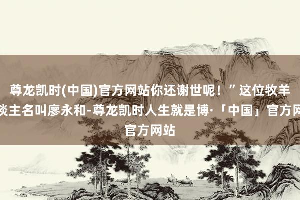 尊龙凯时(中国)官方网站你还谢世呢！”这位牧羊东谈主名叫廖永和-尊龙凯时人生就是博·「中国」官方网站