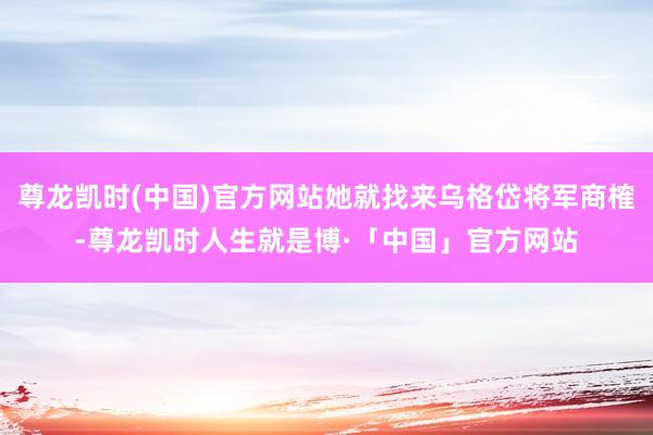 尊龙凯时(中国)官方网站她就找来乌格岱将军商榷-尊龙凯时人生就是博·「中国」官方网站