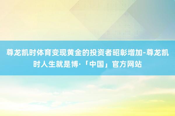 尊龙凯时体育变现黄金的投资者昭彰增加-尊龙凯时人生就是博·「中国」官方网站